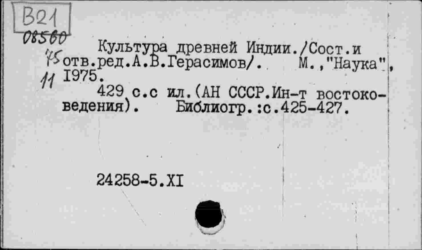 ﻿Культура древней Индии./Сост.и г>отв.ред.А.В.Герасимов/.	М.,"Наука
sj л 19/5 •
429 с.с ил.(АН СССР.Ин-т востоке ведения). Библиогр.:с.425-427.
24258-5.XI